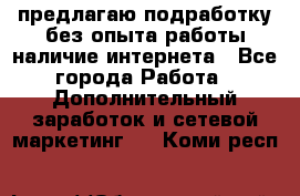 предлагаю подработку без опыта работы,наличие интернета - Все города Работа » Дополнительный заработок и сетевой маркетинг   . Коми респ.